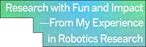 Research with Fun and Impact
— From My Experience in Robotics Research