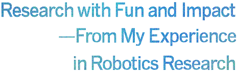 Research with Fun and Impact
— From My Experience in Robotics Research